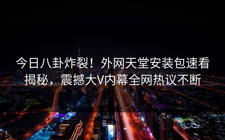 今日八卦炸裂！外网天堂安装包速看揭秘，震撼大V内幕全网热议不断