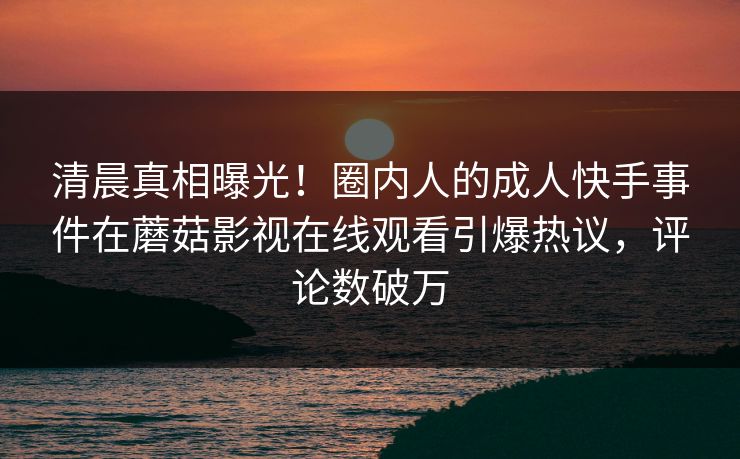 清晨真相曝光！圈内人的成人快手事件在蘑菇影视在线观看引爆热议，评论数破万