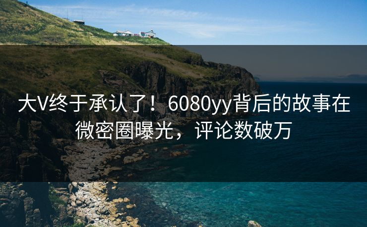大V终于承认了！6080yy背后的故事在微密圈曝光，评论数破万