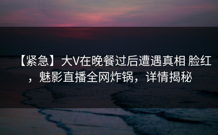 【紧急】大V在晚餐过后遭遇真相 脸红，魅影直播全网炸锅，详情揭秘