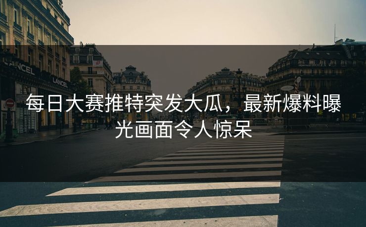 每日大赛推特突发大瓜，最新爆料曝光画面令人惊呆