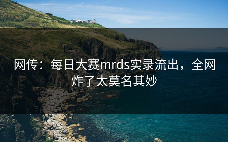 网传：每日大赛mrds实录流出，全网炸了太莫名其妙