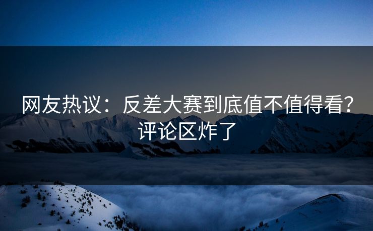 网友热议：反差大赛到底值不值得看？评论区炸了