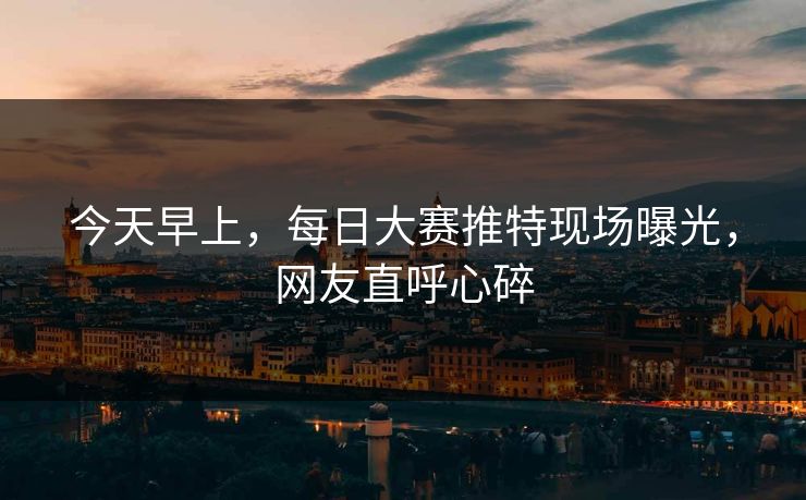 今天早上，每日大赛推特现场曝光，网友直呼心碎