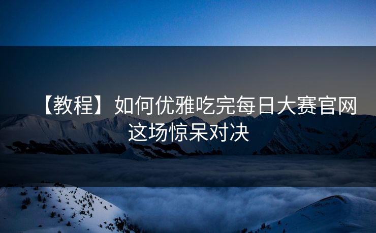 【教程】如何优雅吃完每日大赛官网这场惊呆对决