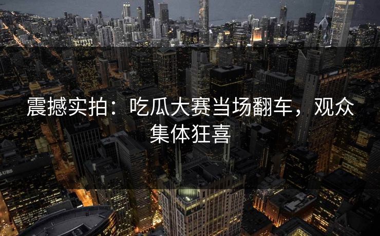 震撼实拍：吃瓜大赛当场翻车，观众集体狂喜