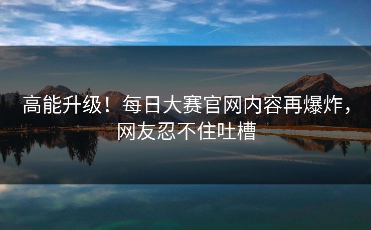 高能升级！每日大赛官网内容再爆炸，网友忍不住吐槽