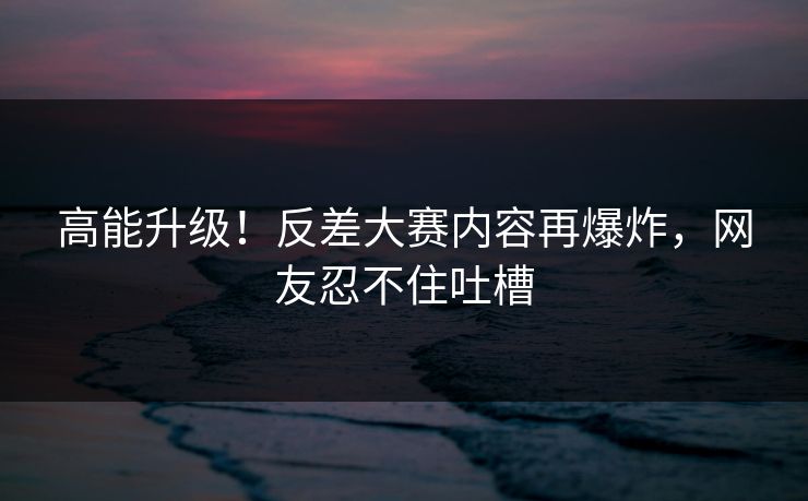 高能升级！反差大赛内容再爆炸，网友忍不住吐槽
