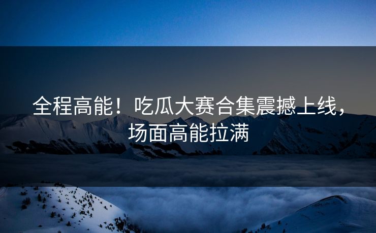 全程高能！吃瓜大赛合集震撼上线，场面高能拉满