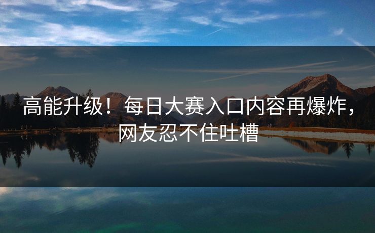 高能升级！每日大赛入口内容再爆炸，网友忍不住吐槽