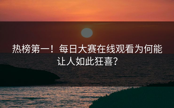 热榜第一！每日大赛在线观看为何能让人如此狂喜？