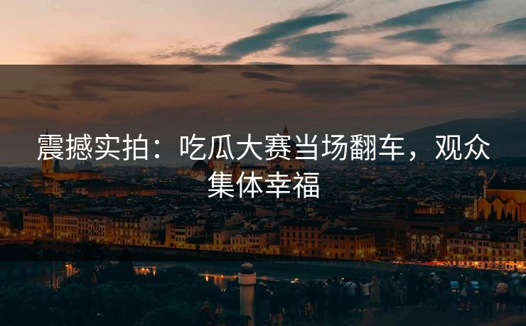 震撼实拍：吃瓜大赛当场翻车，观众集体幸福