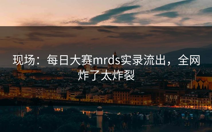 现场：每日大赛mrds实录流出，全网炸了太炸裂