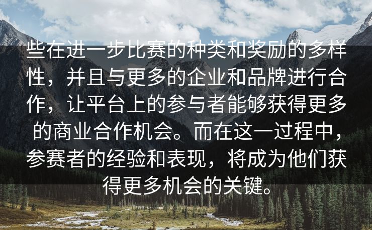 些在进一步比赛的种类和奖励的多样性,并且与更多的企业和品牌进行合作,让平台上的参与者能够获得更多的商业合作机会。而在这一过程中,参赛者的经验和表现,将成为他们获得更多机会的关键。