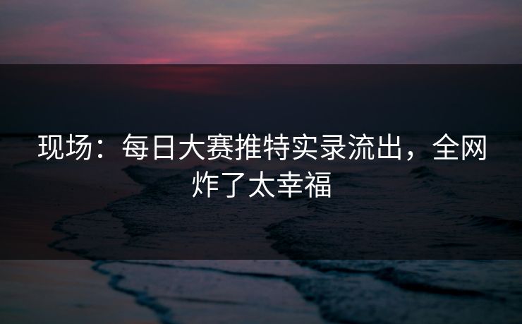 现场：每日大赛推特实录流出，全网炸了太幸福