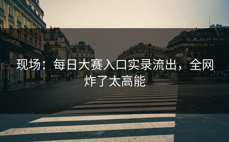 现场：每日大赛入口实录流出，全网炸了太高能