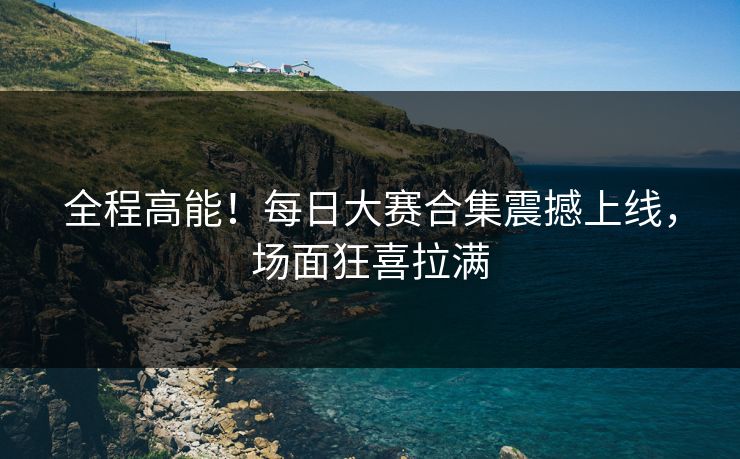 全程高能！每日大赛合集震撼上线，场面狂喜拉满