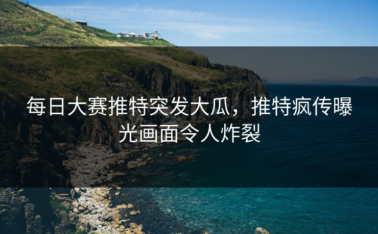 每日大赛推特突发大瓜，推特疯传曝光画面令人炸裂