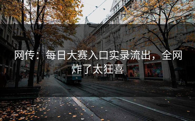 网传：每日大赛入口实录流出，全网炸了太狂喜