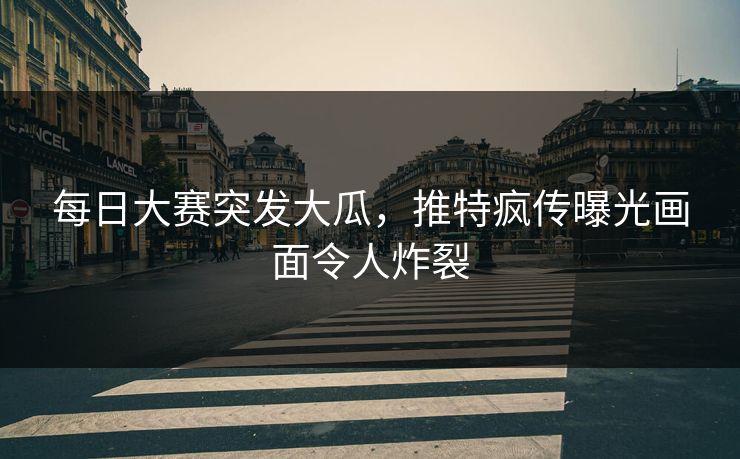 每日大赛突发大瓜，推特疯传曝光画面令人炸裂