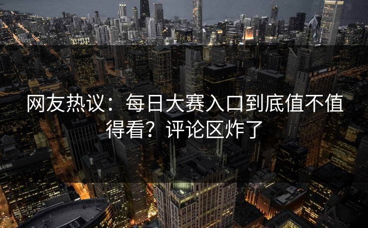 网友热议：每日大赛入口到底值不值得看？评论区炸了