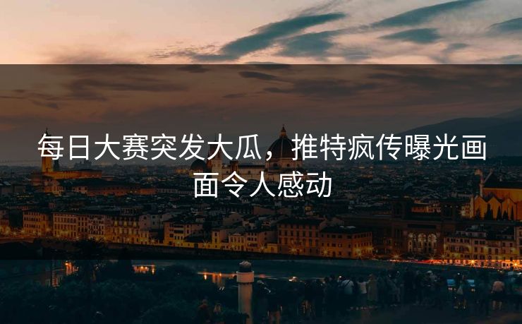 每日大赛突发大瓜，推特疯传曝光画面令人感动