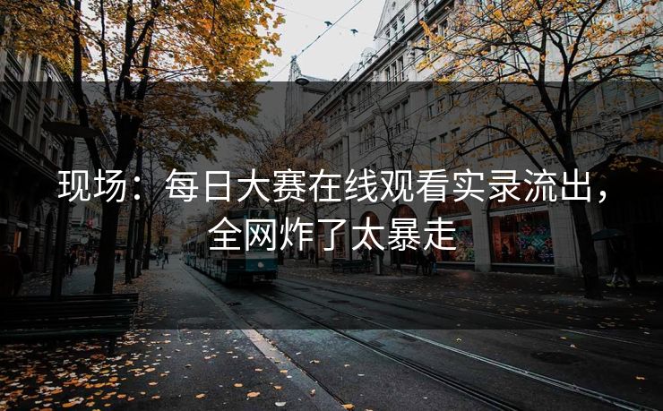 现场：每日大赛在线观看实录流出，全网炸了太暴走