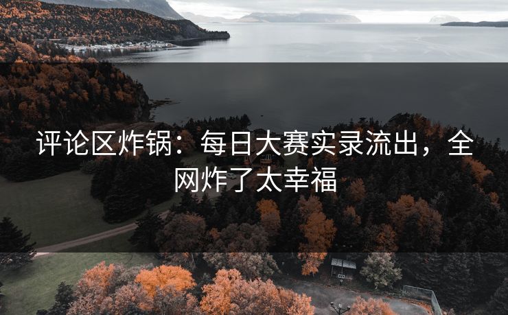 评论区炸锅：每日大赛实录流出，全网炸了太幸福