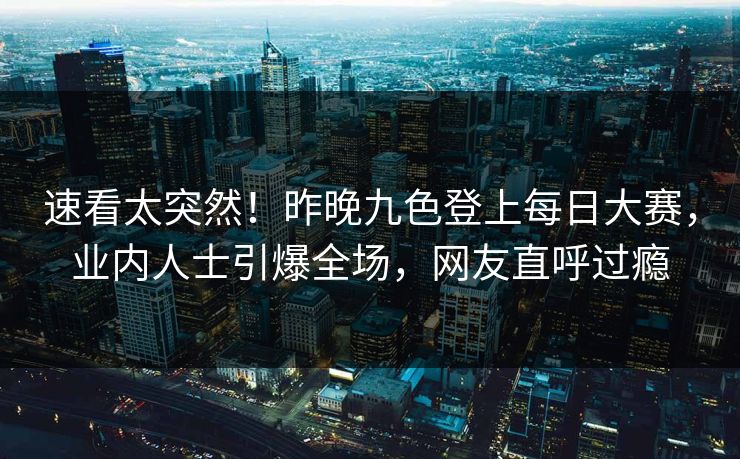 速看太突然！昨晚九色登上每日大赛，业内人士引爆全场，网友直呼过瘾