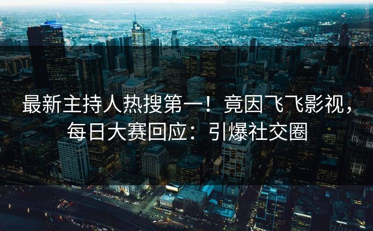 最新主持人热搜第一！竟因飞飞影视，每日大赛回应：引爆社交圈