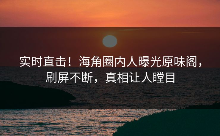 实时直击！海角圈内人曝光原味阁，刷屏不断，真相让人瞠目