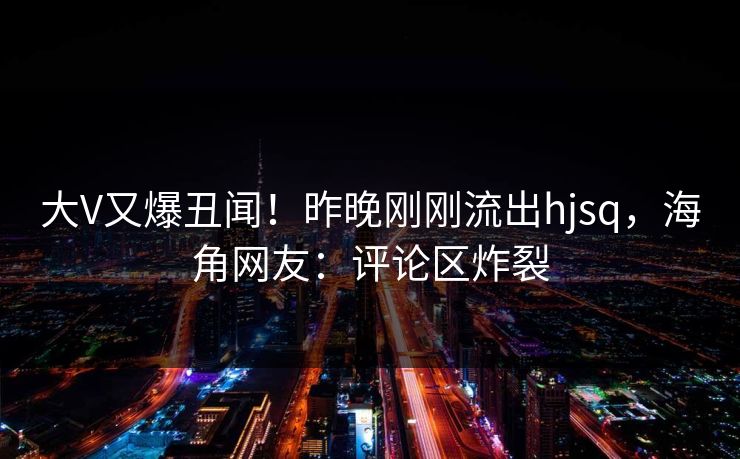大V又爆丑闻！昨晚刚刚流出hjsq，海角网友：评论区炸裂