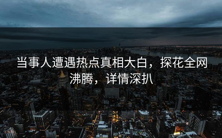当事人遭遇热点真相大白，探花全网沸腾，详情深扒