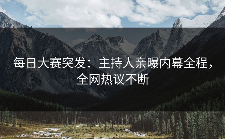 每日大赛突发：主持人亲曝内幕全程，全网热议不断