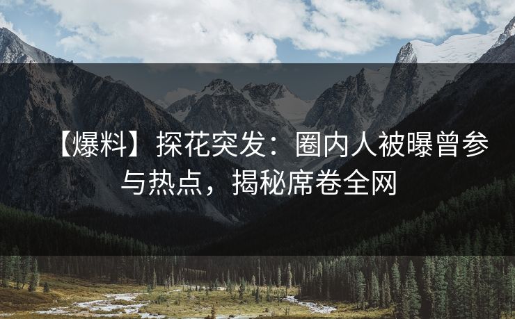 【爆料】探花突发：圈内人被曝曾参与热点，揭秘席卷全网