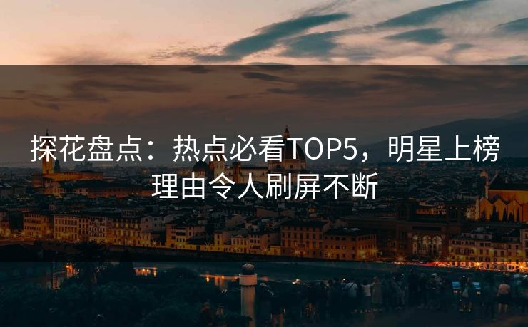 探花盘点：热点必看TOP5，明星上榜理由令人刷屏不断
