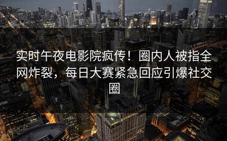 实时午夜电影院疯传！圈内人被指全网炸裂，每日大赛紧急回应引爆社交圈