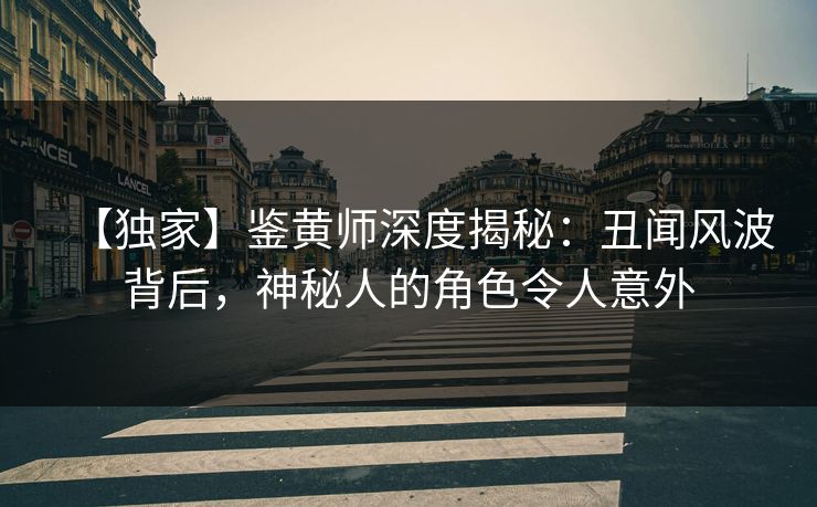 【独家】鉴黄师深度揭秘：丑闻风波背后，神秘人的角色令人意外