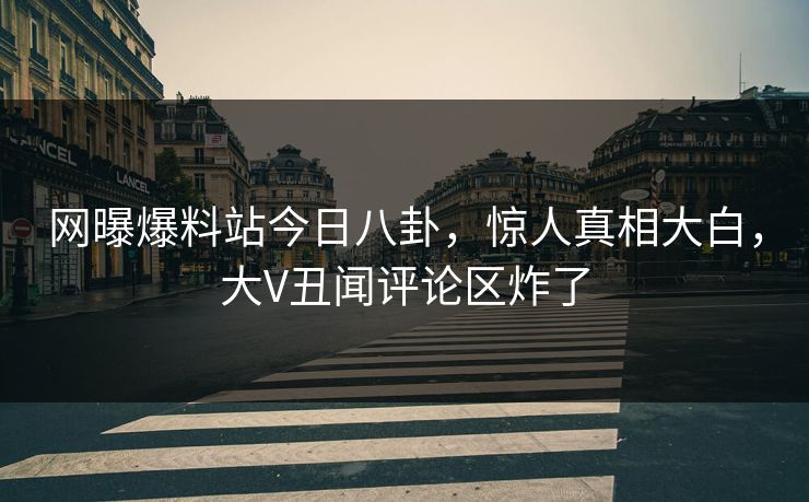 网曝爆料站今日八卦，惊人真相大白，大V丑闻评论区炸了