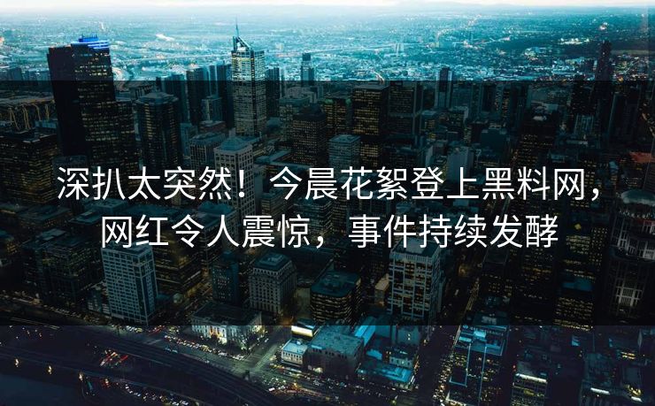 深扒太突然！今晨花絮登上黑料网，网红令人震惊，事件持续发酵
