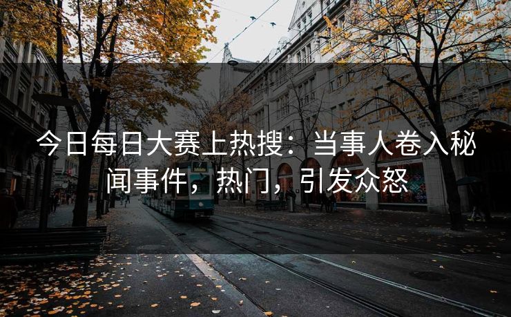 今日每日大赛上热搜：当事人卷入秘闻事件，热门，引发众怒