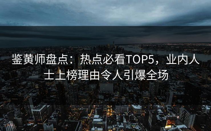 鉴黄师盘点：热点必看TOP5，业内人士上榜理由令人引爆全场
