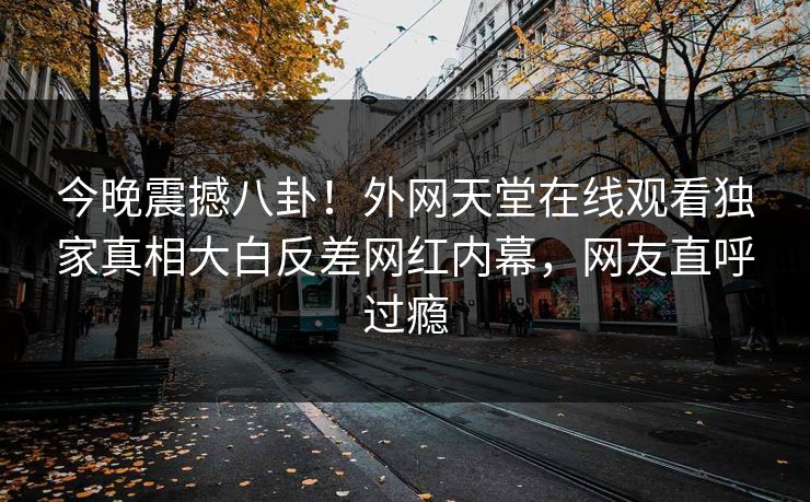 今晚震撼八卦！外网天堂在线观看独家真相大白反差网红内幕，网友直呼过瘾