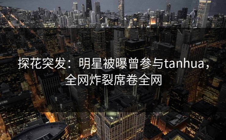 探花突发：明星被曝曾参与tanhua，全网炸裂席卷全网