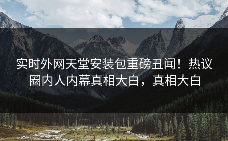 实时外网天堂安装包重磅丑闻！热议圈内人内幕真相大白，真相大白