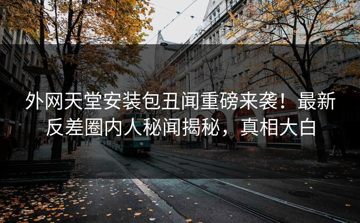 外网天堂安装包丑闻重磅来袭！最新反差圈内人秘闻揭秘，真相大白