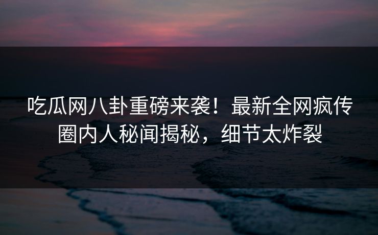 吃瓜网八卦重磅来袭！最新全网疯传圈内人秘闻揭秘，细节太炸裂