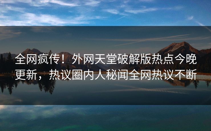 全网疯传！外网天堂破解版热点今晚更新，热议圈内人秘闻全网热议不断