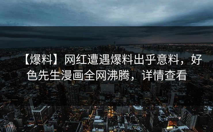【爆料】网红遭遇爆料出乎意料，好色先生漫画全网沸腾，详情查看