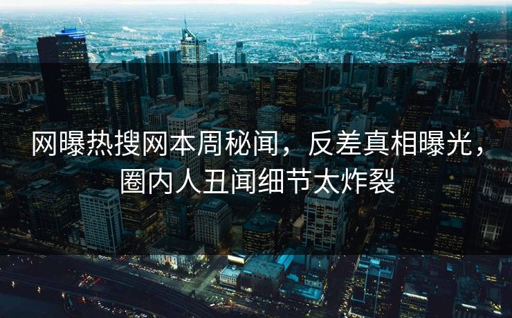 网曝热搜网本周秘闻，反差真相曝光，圈内人丑闻细节太炸裂